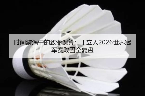 时间漩涡中的致命误算：丁立人2026世界冠军赛败因全复盘